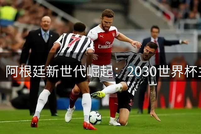 阿根廷新世代崛起：2030世界杯主力阵容展望